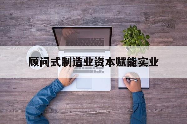 南平市关于顾问式制造业资本赋能实业的信息