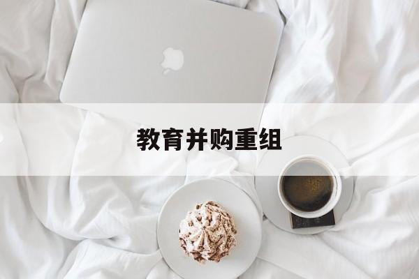 南平市教育并购重组(近年并购重组经典案例)